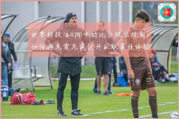 世界杯投注app中的比分玩法规则，如何避免常见误区并获取最佳体验