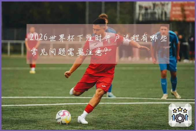 2026世界杯下注时开户流程有哪些常见问题需要注意？